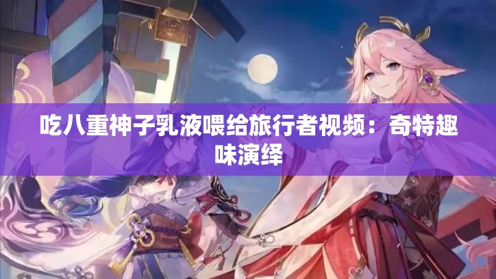 吃八重神子乳液喂给旅行者视频：奇特趣味演绎