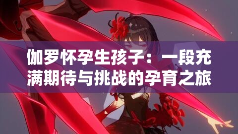 伽罗怀孕生孩子：一段充满期待与挑战的孕育之旅