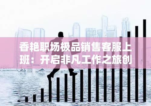 香艳职场极品销售客服上班：开启非凡工作之旅创造辉煌业绩