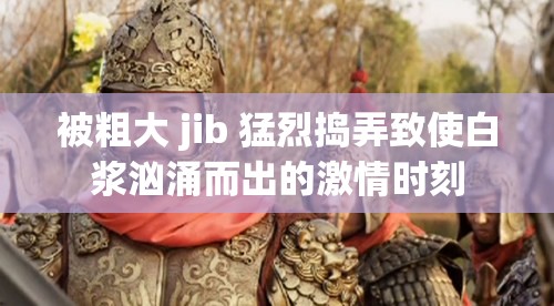 被粗大 jib 猛烈捣弄致使白浆汹涌而出的激情时刻