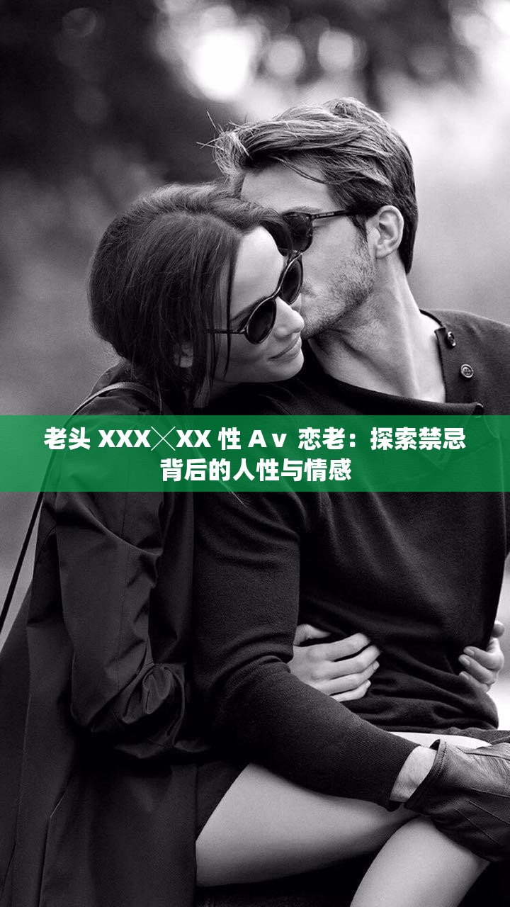 老头 XXX╳XX 性 Aⅴ 恋老：探索禁忌背后的人性与情感