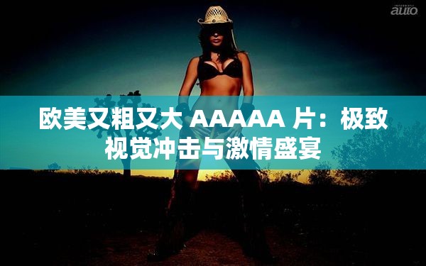 欧美又粗又大 AAAAA 片：极致视觉冲击与激情盛宴