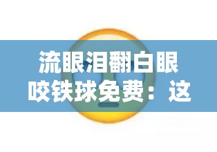 流眼泪翻白眼咬铁球免费：这到底是怎样的一种奇特行为呢