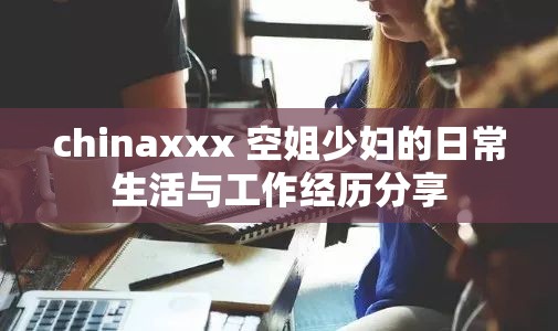 chinaxxx 空姐少妇的日常生活与工作经历分享