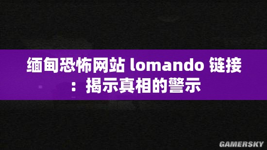 缅甸恐怖网站 lomando 链接：揭示真相的警示