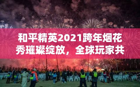 和平精英2021跨年烟花秀璀璨绽放，全球玩家共襄盛举迎接新年到来