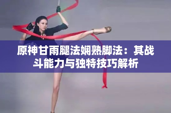 原神甘雨腿法娴熟脚法：其战斗能力与独特技巧解析