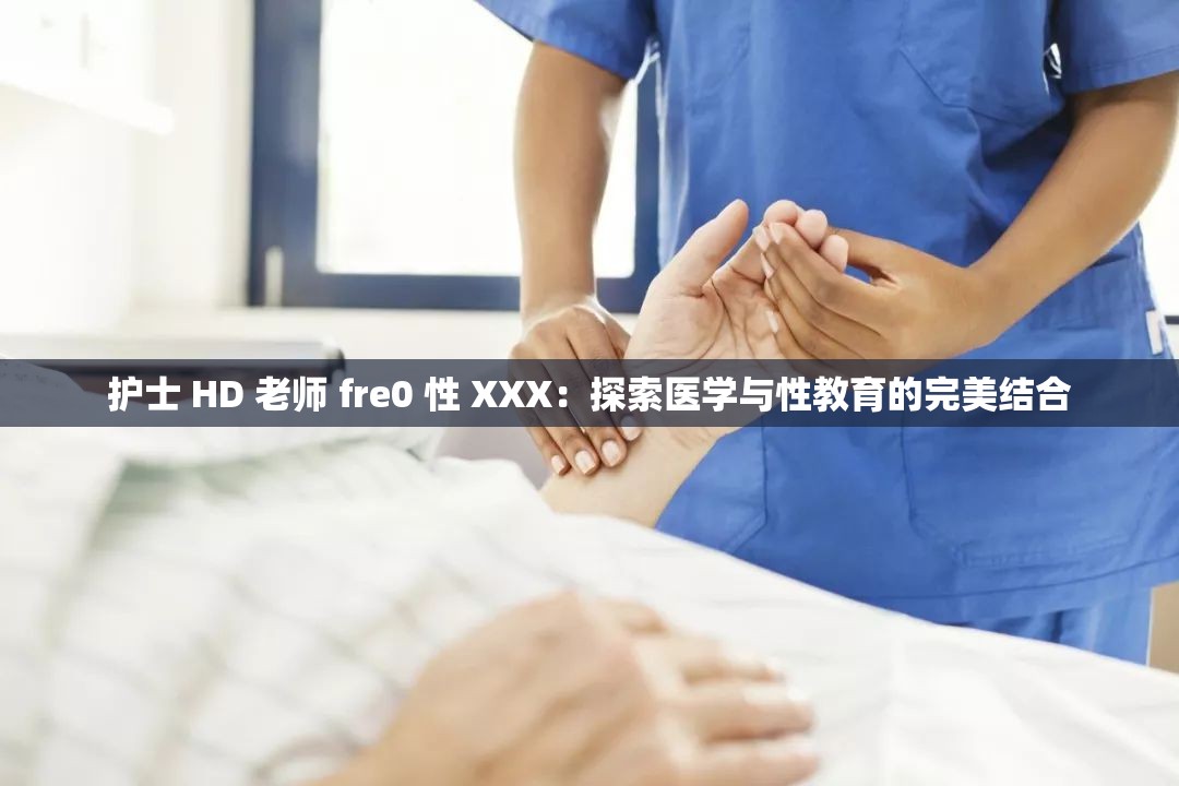 护士 HD 老师 fre0 性 XXX：探索医学与性教育的完美结合