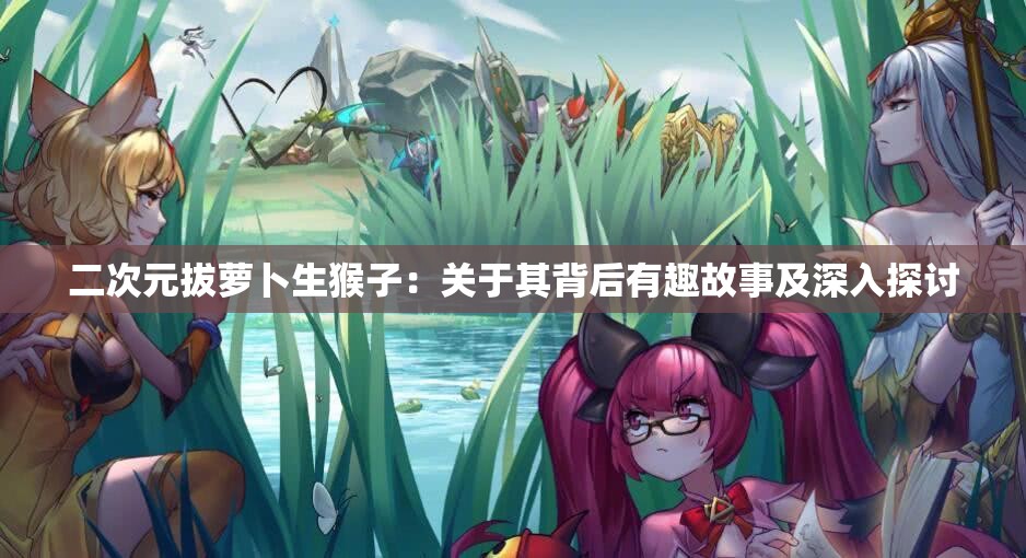 二次元拔萝卜生猴子：关于其背后有趣故事及深入探讨