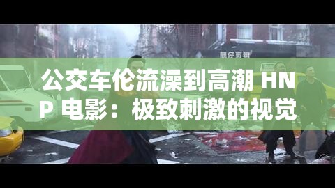 公交车伦流澡到高潮 HNP 电影：极致刺激的视觉盛宴