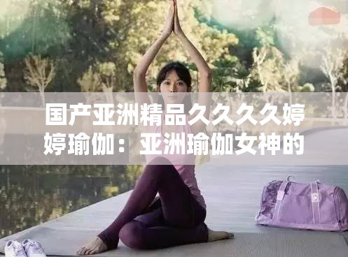 国产亚洲精品久久久久婷婷瑜伽：亚洲瑜伽女神的私密修炼之道
