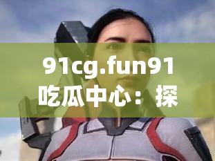 91cg.fun91吃瓜中心：探索未知的精彩世界