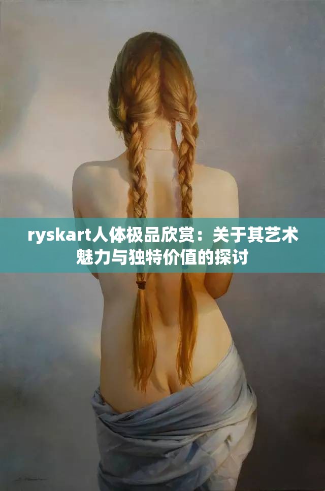 ryskart人体极品欣赏：关于其艺术魅力与独特价值的探讨