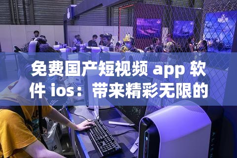 免费国产短视频 app 软件 ios：带来精彩无限的视觉体验