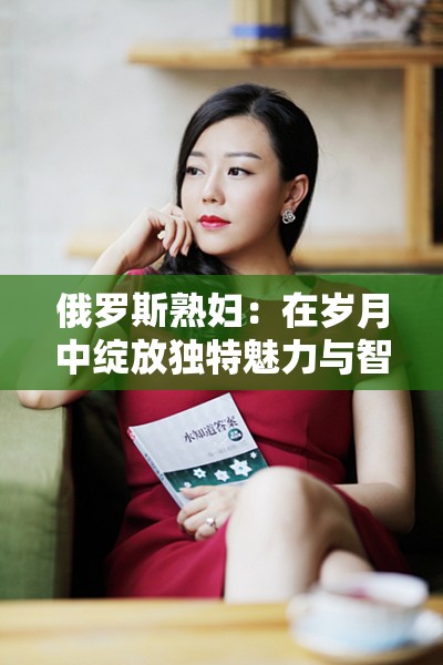 俄罗斯熟妇：在岁月中绽放独特魅力与智慧的女性