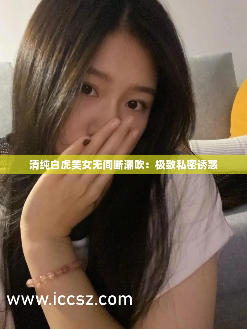 清纯白虎美女无间断潮吹：极致私密诱惑