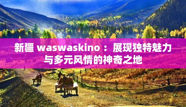 新疆 waswaskino ：展现独特魅力与多元风情的神奇之地