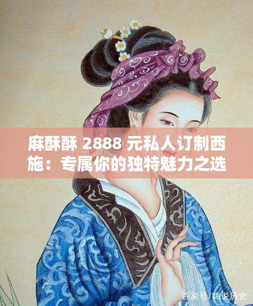 麻酥酥 2888 元私人订制西施：专属你的独特魅力之选