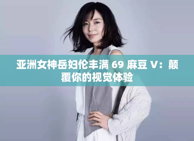 亚洲女神岳妇伦丰满 69 麻豆 V：颠覆你的视觉体验