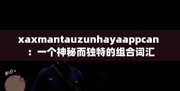 xaxmantauzunhayaappcan ：一个神秘而独特的组合词汇