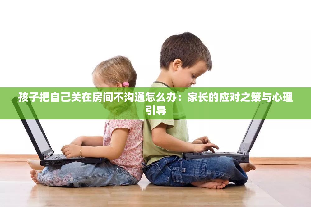 孩子把自己关在房间不沟通怎么办：家长的应对之策与心理引导