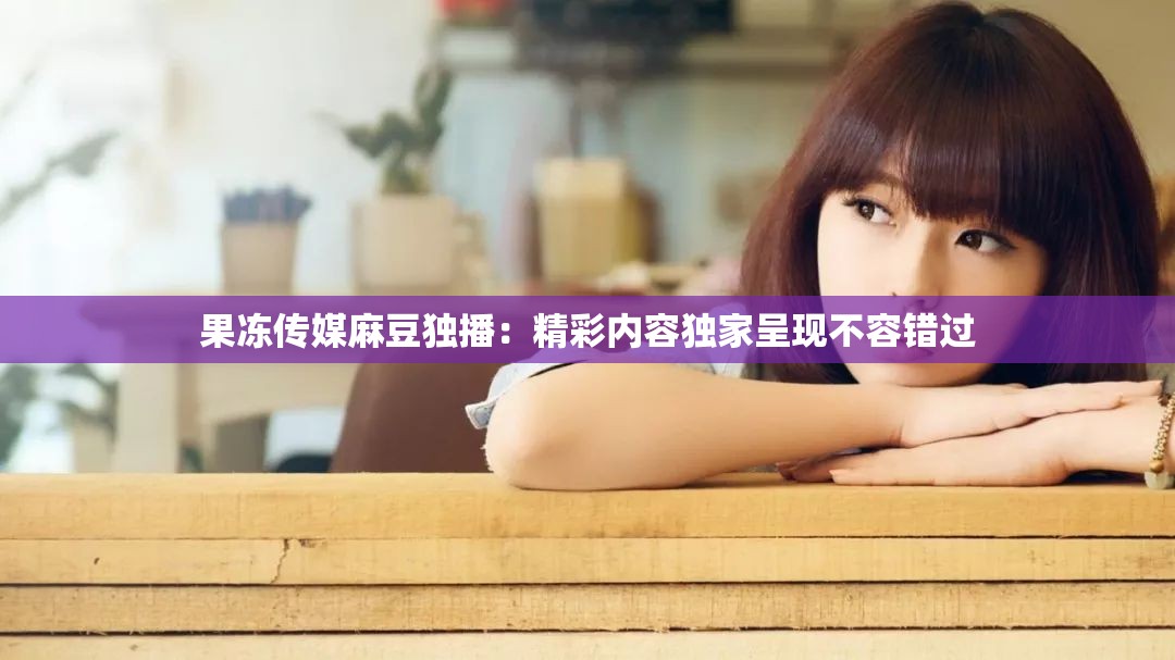 果冻传媒麻豆独播：精彩内容独家呈现不容错过