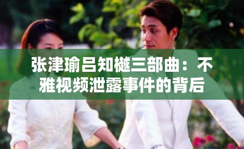 张津瑜吕知樾三部曲：不雅视频泄露事件的背后