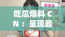 吃瓜爆料 CN ：呈现最新鲜最劲爆的娱乐八卦