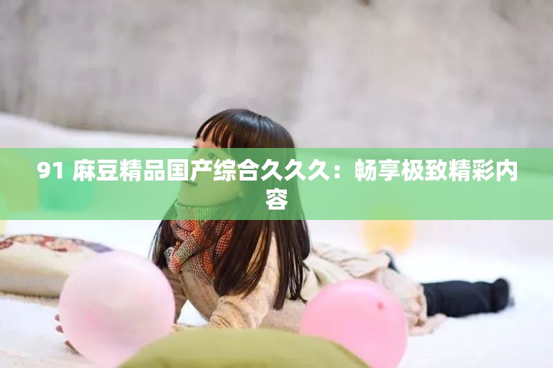 91 麻豆精品国产综合久久久：畅享极致精彩内容
