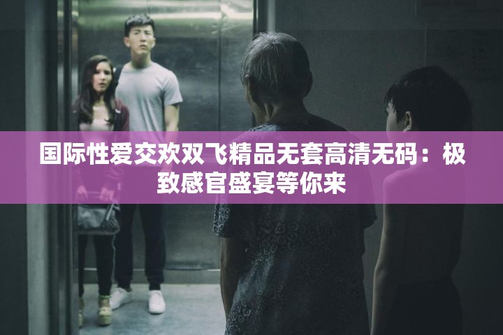 国际性爱交欢双飞精品无套高清无码：极致感官盛宴等你来