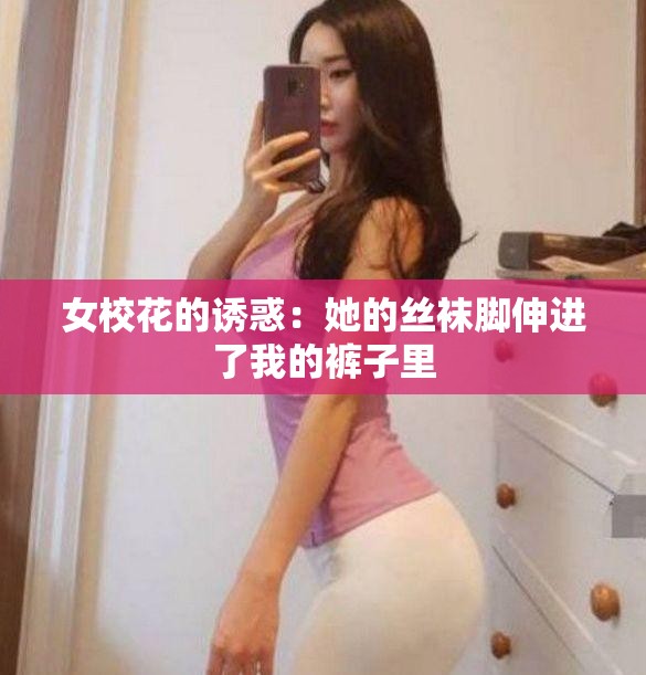 女校花的诱惑：她的丝袜脚伸进了我的裤子里