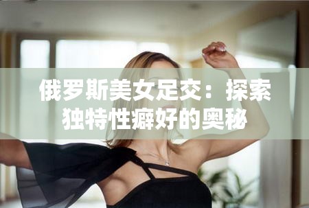 俄罗斯美女足交：探索独特性癖好的奥秘