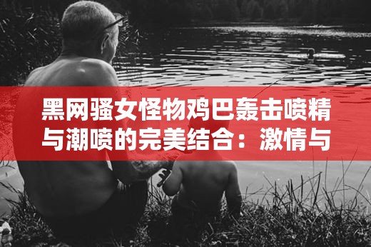 黑网骚女怪物鸡巴轰击喷精与潮喷的完美结合：激情与刺激的极致享受