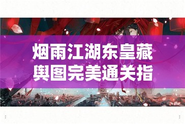烟雨江湖东皇藏舆图完美通关指南，详细揭秘山洞路线及所有碎片位置