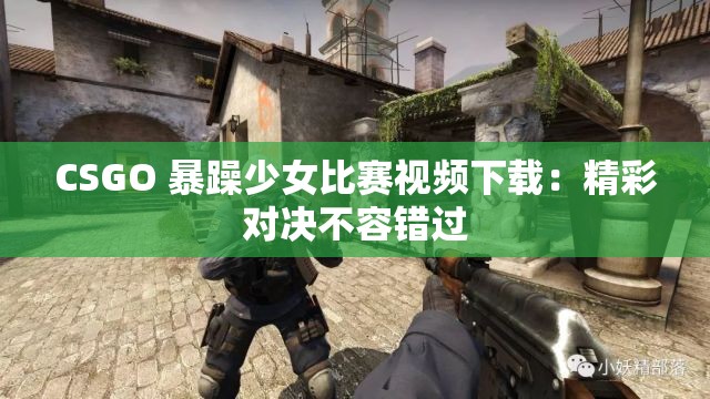 CSGO 暴躁少女比赛视频下载：精彩对决不容错过
