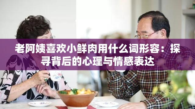 老阿姨喜欢小鲜肉用什么词形容：探寻背后的心理与情感表达
