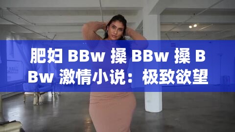 肥妇 BBw 搡 BBw 搡 BBw 激情小说：极致欲望的演绎