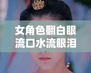 女角色翻白眼流口水流眼泪图片：揭示内心的复杂情感风暴