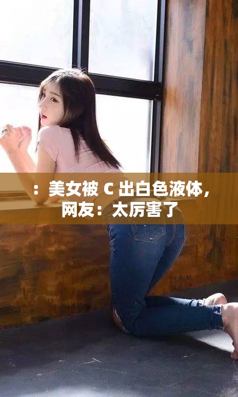 ：美女被 C 出白色液体，网友：太厉害了