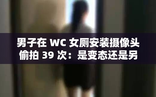 男子在 WC 女厕安装摄像头偷拍 39 次：是变态还是另有隐情？