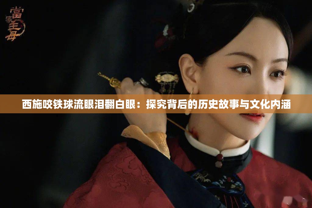 西施咬铁球流眼泪翻白眼：探究背后的历史故事与文化内涵