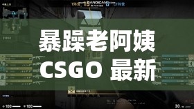 暴躁老阿姨CSGO 最新：精彩对决与极限操作全记录