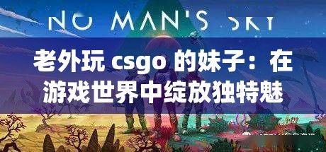 老外玩 csgo 的妹子：在游戏世界中绽放独特魅力