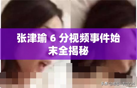 张津瑜 6 分视频事件始末全揭秘