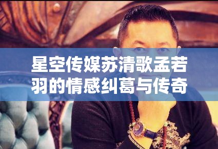 星空传媒苏清歌孟若羽的情感纠葛与传奇故事