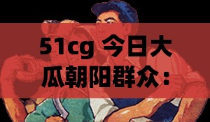 51cg 今日大瓜朝阳群众：背后那些不为人知的故事与秘密