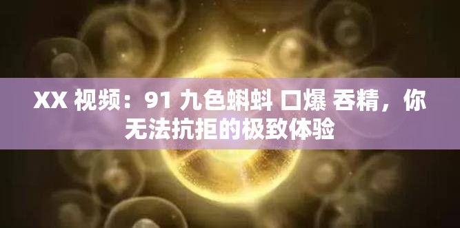 XX 视频：91 九色蝌蚪 口爆 吞精，你无法抗拒的极致体验