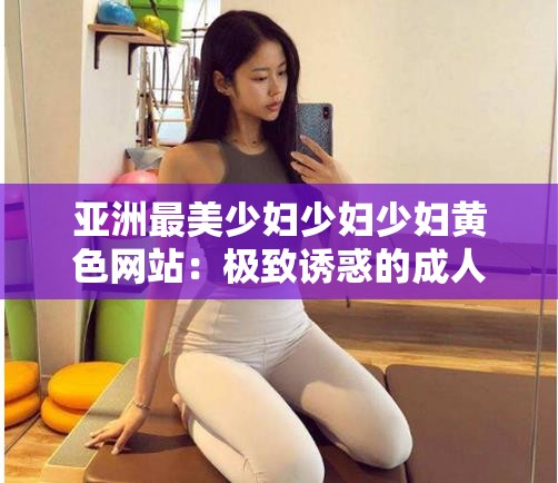 亚洲最美少妇少妇少妇黄色网站：极致诱惑的成人世界探秘