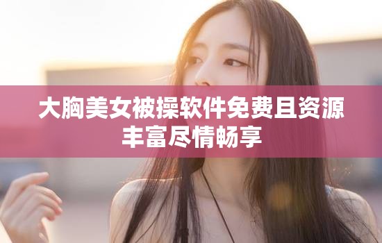 大胸美女被操软件免费且资源丰富尽情畅享