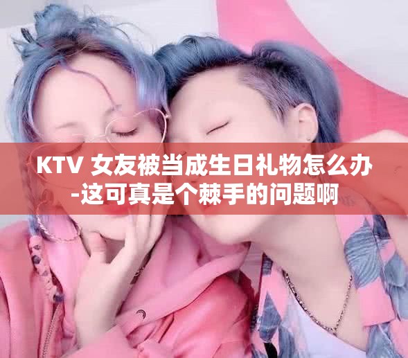 KTV 女友被当成生日礼物怎么办-这可真是个棘手的问题啊